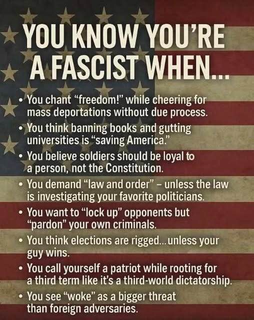 May be an image of text that says 'YOU KNOW YOU'RE A FASCIST WHEN... You chant "freedom!" while cheering for mass deportations without due process. You think banning books and gutting universities is 'saving America." You believe soldiers should be loyal to a person, not the Constitution. You demand "law and order"- unless the law is investigating your favorite politicians. You want to "lock up" opponents but "pardon" your own criminals. You think elections are rigged... unless your guy wins. You call yourself a patriot while rooting for a third term like it's a third-world dictatorship. You see "woke" as a bigger threat than foreign adversaries.'