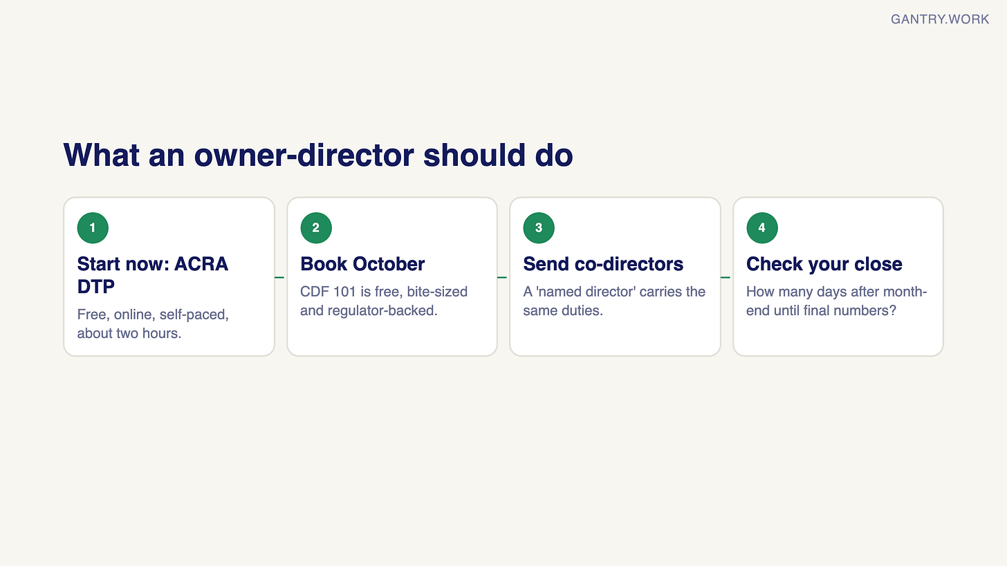 Four steps for an owner-director: start now with ACRA's free two-hour Directors Training Programme; book CDF 101 in October; send co-directors too, because a named director carries the same duties; check how many days after month-end you see final numbers Four steps for an owner-director: start now with ACRA's free two-hour Directors Training Programme; book CDF 101 in October; send co-directors too, because a named director carries the same duties; check how many days after month-end you see final numbers