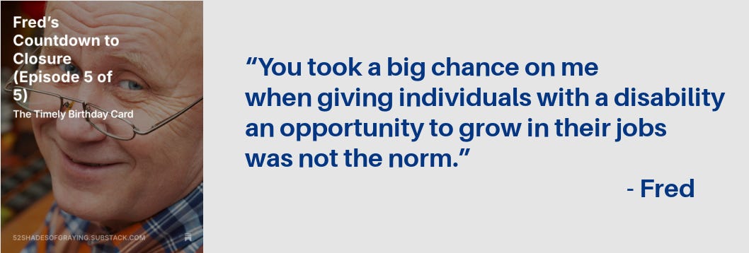 Promo for Fred (5) story plus this quote: "You took a big chance on me when giving individuals with a disability an opportunity to grow in their jobs was not the norm." - Fred Promo for Fred (5) story plus this quote: "You took a big chance on me when giving individuals with a disability an opportunity to grow in their jobs was not the norm." - Fred