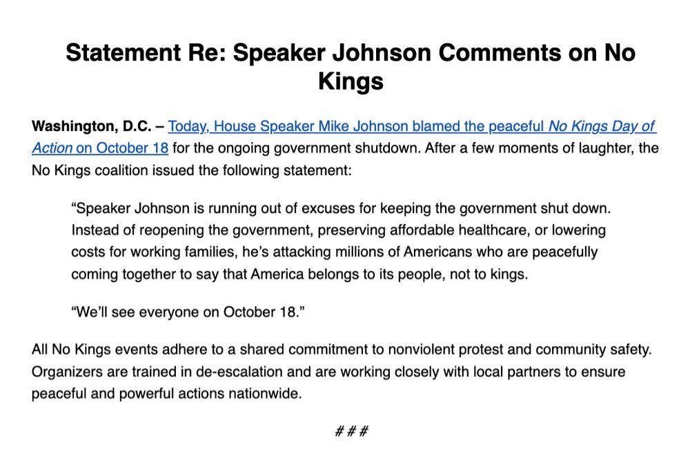 Statement Re: Speaker Johnson Comments on No Kings Washington, D.C. - Today, House Speaker Mike Johnson blamed the peaceful No Kings Day of Action on October 18 for the ongoing government shutdown. After a few moments of laughter, the No Kings coalition issued the following statement: "Speaker Johnson is running out of excuses for keeping the government shut down. Instead of reopening the government, preserving affordable healthcare, or lowering costs for working families, he's attacking millions of Americans who are peacefully coming together to say that America belongs to its people, not to kings. "We'll see everyone on October 18." All No Kings events adhere to a shared commitment to nonviolent protest and community safety. Organizers are trained in de-escalation and are working closely with local partners to ensure peaceful and powerful actions nationwide. ###