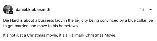 Die Hard is about a business lady in the big city being convinced by a blue collar joe to get married and move to his hometown. It’s not just a Christmas movie, it’s a Hallmark Christmas Movie. Die Hard is about a business lady in the big city being convinced by a blue collar joe to get married and move to his hometown. It’s not just a Christmas movie, it’s a Hallmark Christmas Movie.