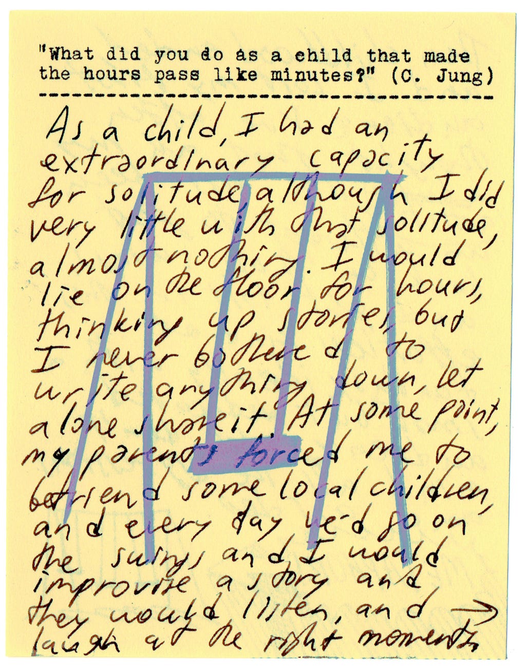 "What did you do as a child that made the hours pass like minutes?" (C. Jung)  As a child, I had an extraordinary capacity for solitude, although I did very little with that solitude, almost nothing. I would lie on the floor for hours, thinking of stories, but I never bothered to write anything down, let alone share it. At some point, my parents forced me to befriend some local children, and every day we'd go on the swings, and I would improvise a story, and they would listen, and laugh at the right moments. 