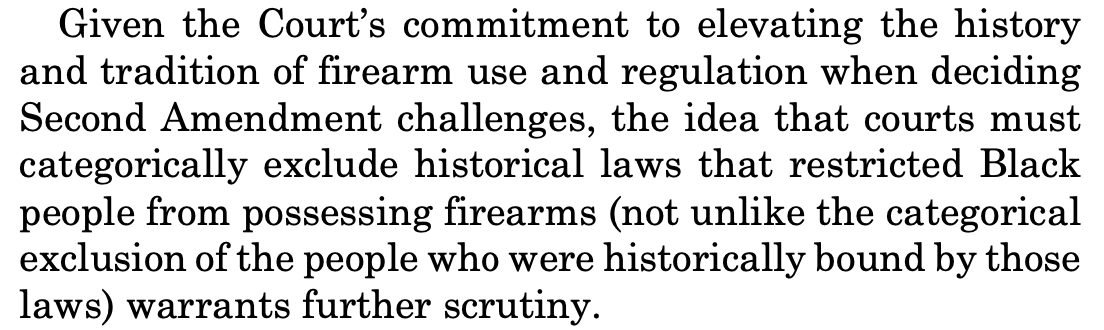 Given the Court’s commitment to elevating the history and tradition of firearm use and regulation when deciding Second Amendment challenges, the idea that courts must categorically exclude historical laws that restricted Black people from possessing firearms (not unlike the categorical exclusion of the people who were historically bound by those laws) warrants further scrutiny.