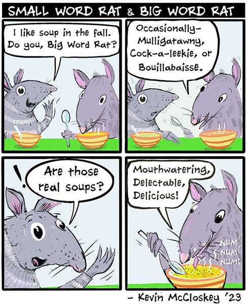 Two rats are eating soup out of two bowls. Small Word Rat asks Bog Word Rat if they like soup in the fall. Big Word rat answers with all kinds of long soup names, mulligatawny, bouillabaise and others. Small Word Rat looks surprised, are those real soups. Big Word Rat replies, mouthwatering, delectable, delicious. And eats the soup.