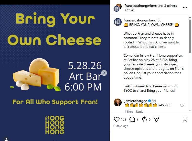 Screenshot of instagram announcement for Francesca Hong's May 28,2026, 'Bring your own cheese' campaign event at Milwaukee's Art Bar. Text: 'BRING. YOUR. OWN. CHEESE. 🧀 What do Fran and cheese have in common? They’re both so deeply rooted in Wisconsin. And we want to talk about it and eat cheese! Come join fellow Fran Hong supporters at Art Bar on May 28 at 6 PM. Bring your favorite cheese, your strongest cheese opinions and thoughts on Fran’s policies, or just your appreciation for a gouda time. Link in stories! No cheese minimum. BYOC to share! Bring your friends!' Screenshot of instagram announcement for Francesca Hong's May 28,2026, 'Bring your own cheese' campaign event at Milwaukee's Art Bar. Text: 'BRING. YOUR. OWN. CHEESE. 🧀 What do Fran and cheese have in common? They’re both so deeply rooted in Wisconsin. And we want to talk about it and eat cheese! Come join fellow Fran Hong supporters at Art Bar on May 28 at 6 PM. Bring your favorite cheese, your strongest cheese opinions and thoughts on Fran’s policies, or just your appreciation for a gouda time. Link in stories! No cheese minimum. BYOC to share! Bring your friends!'