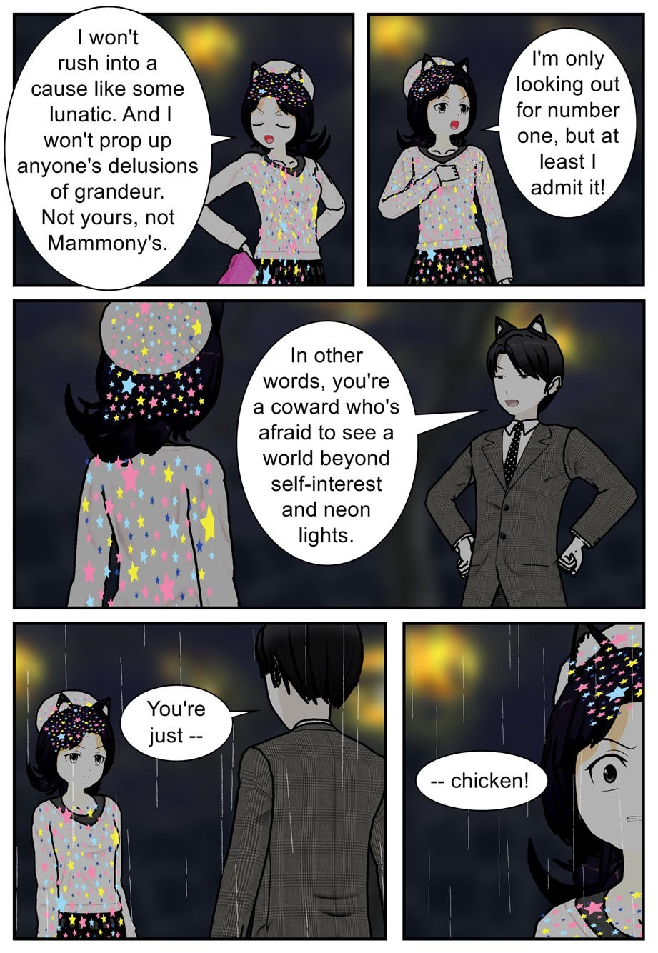 I won't rush into a cause like some lunatic. And I won't prop up anyone's delusions of grandeur. Not yours, not Mammony's. I'm only looking out for number one, but at least I admit it! In other words, you're a coward who's afraid to see a world beyond self-interest and neon lights. You're just... chicken!