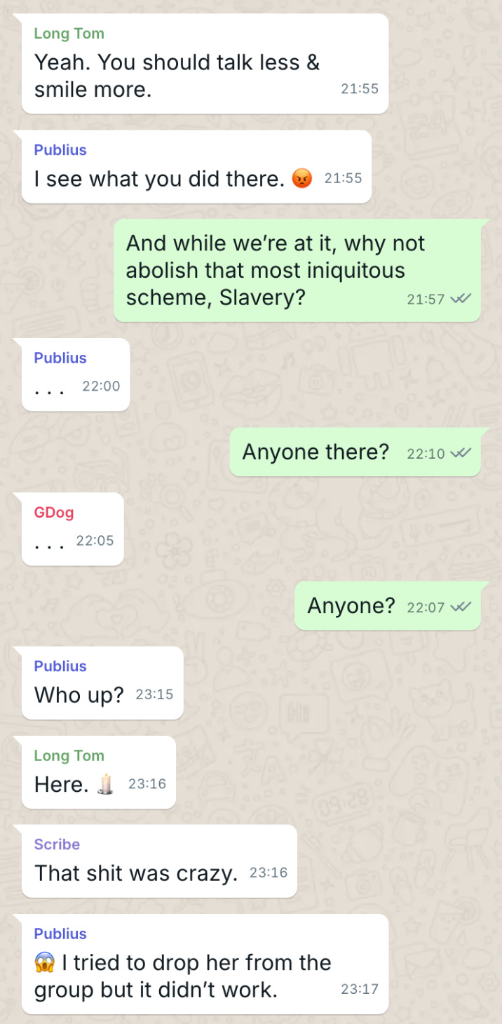 Long Tom Yeah. You should talk less & smile more.  Publius I see what you did there. 😡  The Duke And while we’re at it, why hot abolish that most iniquitous scheme, Slavery?  . . .   The Duke Anyone there?   . . .   [an hour later]  Publius Who up?  Long Tom Yeah. 🕯️  Scribe That shit was crazy.  Publius I tried to drop her from the group but it didn’t work.