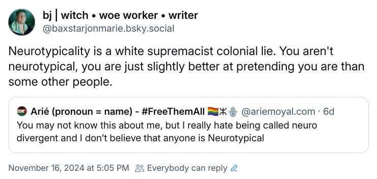 BlueSky quote skeet. Arié Moyal writes: "You may not know this about me, but I really hate being called neuro divergent and I don't believe that anyone is Neurotypical" and a reskeet from me that reads, "Neurotypicality is a white supremacist colonial lie. You aren't neurotypical, you are just slightly better at pretending you are than some other people." From:https://bsky.app/profile/baxstarjonmarie.bsky.social/post/3lb3ywqhiom2p