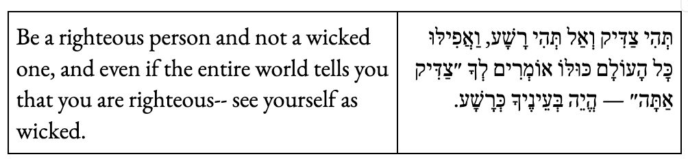 Be a righteous person and not a wicked one, and even if the entire world tells you that you are righteous-- see yourself as wicked.
