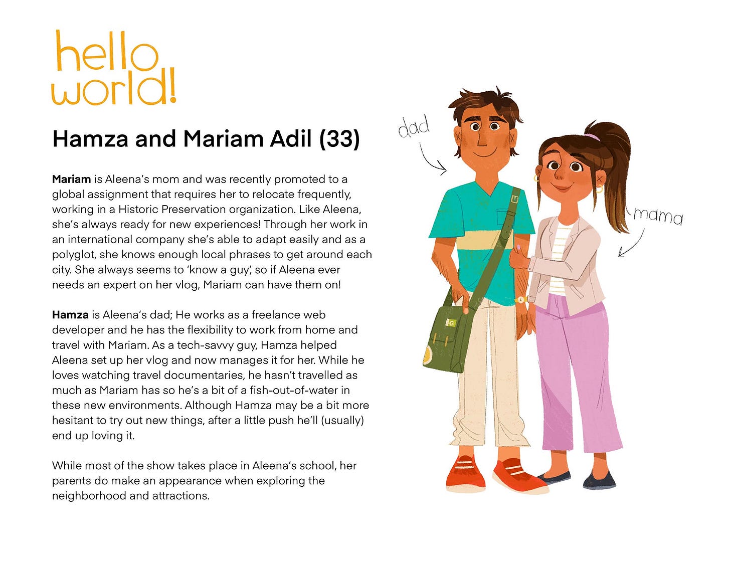 Hamza and Mariam Adil (33) Mariam is Aleena's mom and was recently promoted to a global assignment that requires her to relocate frequently, working in a Historic Preservation organization. Like Aleena, she's always ready for new experiences! Through her work in an international company she's able to adapt easily and as a polyglot, she knows enough local phrases to get around each city. She always seems to 'know a guy, so if Aleena ever needs an expert on her vlog, Mariam can have them on! Hamza is Aleena's dad; He works as a freelance web developer and he has the flexibility to work from home and travel with Mariam. As a tech-savvy guy, Hamza helped Aleena set up her vlog and now manages it for her. While he loves watching travel documentaries, he hasn't travelled as much as Mariam has so he's a bit of a fish-out-of-water in these new environments. Although Hamza may be a bit more hesitant to try out new things, after a little push he'll (usually) end up loving it. While most of the show takes place in Aleena's school, her parents do make an appearance when exploring the neighborhood and attractions.