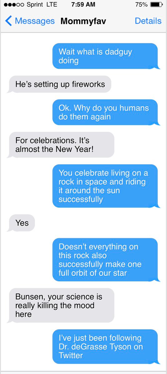 ...OO Sprint LTE
7:59 AM
< Messages Mommyfav
75%
Details
Wait what is dadguy doing
He's setting up fireworks
Ok. Why do you humans do them again
For celebrations. It's almost the New Year!
You celebrate living on a rock in space and riding it around the sun successfully
Yes
Doesn't everything on this rock also successfully make one full orbit of our star
Bunsen, your science is really killing the mood here
I've just been following
Dr. deGrasse Tyson on
Twitter