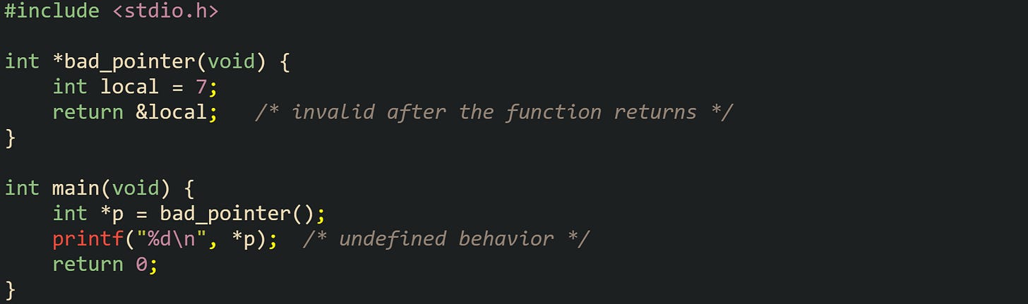 #include <stdio.h>  int *bad_pointer(void) {     int local = 7;     return &local;   /* invalid after the function returns */ }  int main(void) {     int *p = bad_pointer();     printf("%d\n", *p);  /* undefined behavior */     return 0; }