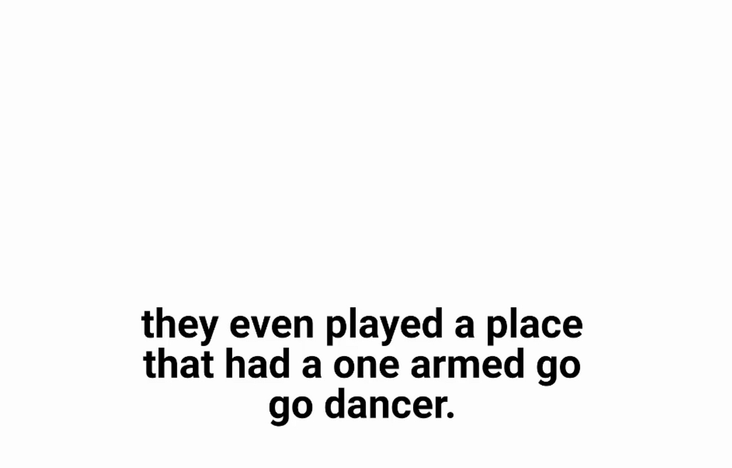 Lower-third black text, the classic placement of captions, on a blank white video. they even played a place that had a one armed go go dancer.
