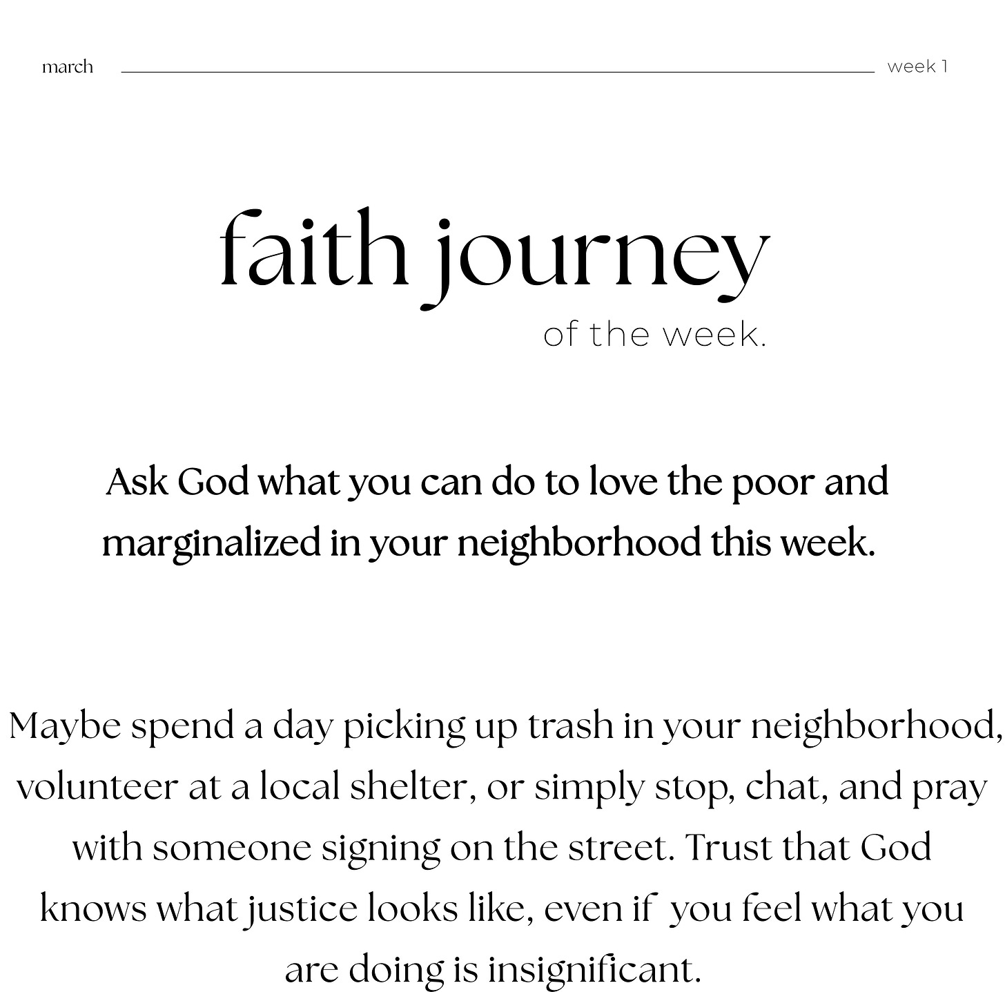 march week 1, faith journey of the week. Ask God what you can do to love the poor and  marginalized in your neighborhood this week.        Maybe spend a day picking up trash in your neighborhood, volunteer at a local shelter, or simply stop, chat, and pray with someone signing on the street. Trust that God knows what justice looks like, even if  you feel what you are doing is insignificant.  