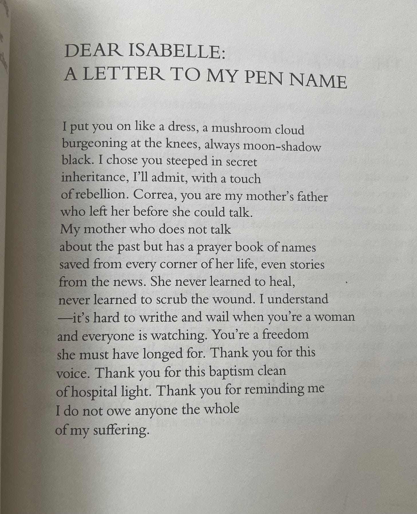 Photo of poem from Good Girl and Other Yearnings by Isabelle Correa. Poem reads:  Dear Isabelle: A Letter to My Pen Name  I put you on like a dress, a mushroom cloud  burgeoning at the knees, always moon-shadow black. I chose you steeped in secret  inheritance, I’ll admit, with a touch  of rebellion. Correa, you are my mother’s father who left her before she could talk.  My mother who does not talk  about the past but has a prayer book of names  saved from every corner of her life, even stories  from the news. She never learned to heal,  never learned to scrub the wound. I understand —it’s hard to writhe and wail when you’re a woman  and everyone is watching. You’re a freedom  she must have longed for. Thank you for this voice. Thank you for this baptism clean of hospital light. Thank you for reminding me  I do not owe anyone the whole  of my suffering. 