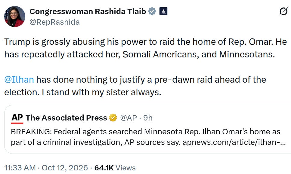 “He has repeatedly attacked her, Somali Americans, and Minnesotans. @Ilhan has done nothing to justify a pre-dawn raid ahead of the election. I stand with my sister always,” Tlaib wrote. “He has repeatedly attacked her, Somali Americans, and Minnesotans. @Ilhan has done nothing to justify a pre-dawn raid ahead of the election. I stand with my sister always,” Tlaib wrote.
