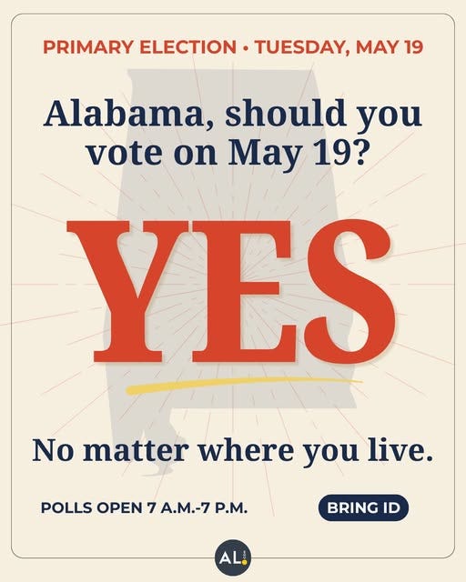 A poster with a call to action to vote in primary elections in Alabama. The top of the poster says "Primary Election, Tuesday, May 19th". The following question is posed: "Alabama, should we vote on May 19th?" The next line answers "YES, No matter where you live." The next line says "Polls open 7 A.M. - 7 P.M. Bring ID" thanks to AL.com