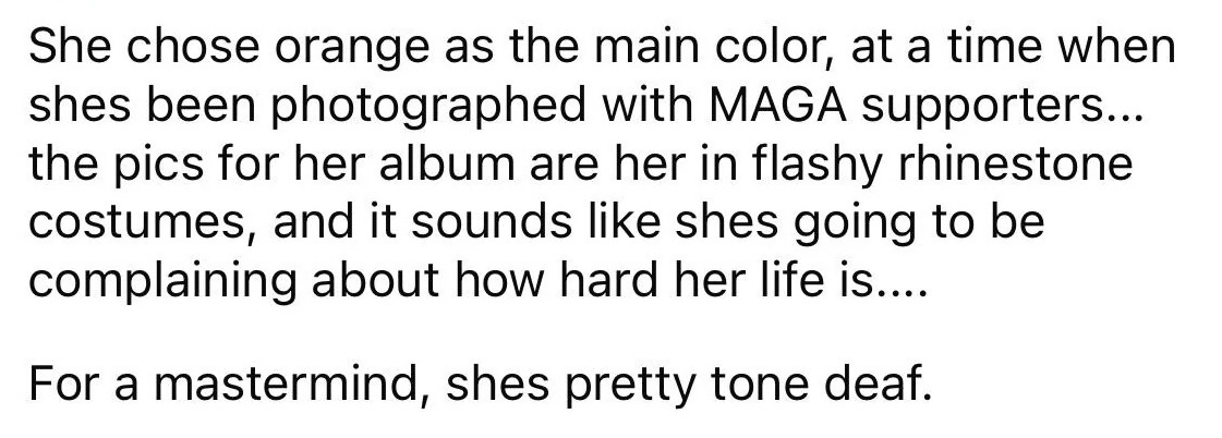 screenshot from reddit: "She chose orange as the main color, at a time when shes been photographed with MAGA supporters... the pics for her album are her in flashy rhinestone costumes, and it sounds like shes going to be complaining about how hard her life is.... For a mastermind, shes pretty tone deaf." screenshot from reddit: "She chose orange as the main color, at a time when shes been photographed with MAGA supporters... the pics for her album are her in flashy rhinestone costumes, and it sounds like shes going to be complaining about how hard her life is.... For a mastermind, shes pretty tone deaf."