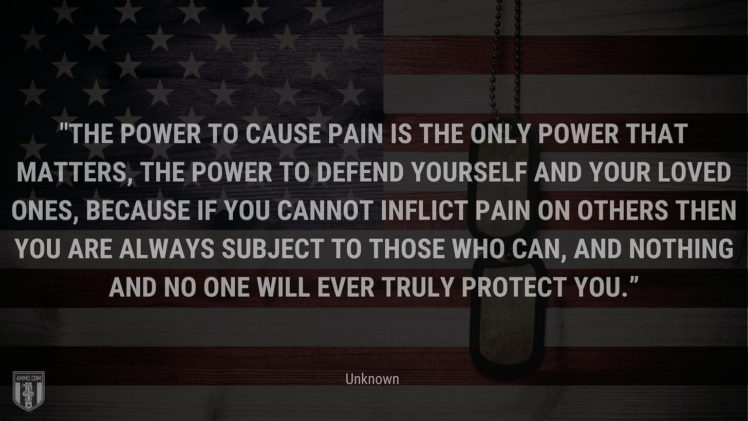 “The power to cause pain is the only power that matters, the power to defend yourself and your loved ones, because if you cannot inflict pain on others then you are always subject to those who can, and nothing and no one will ever truly protect you.” - Unknown