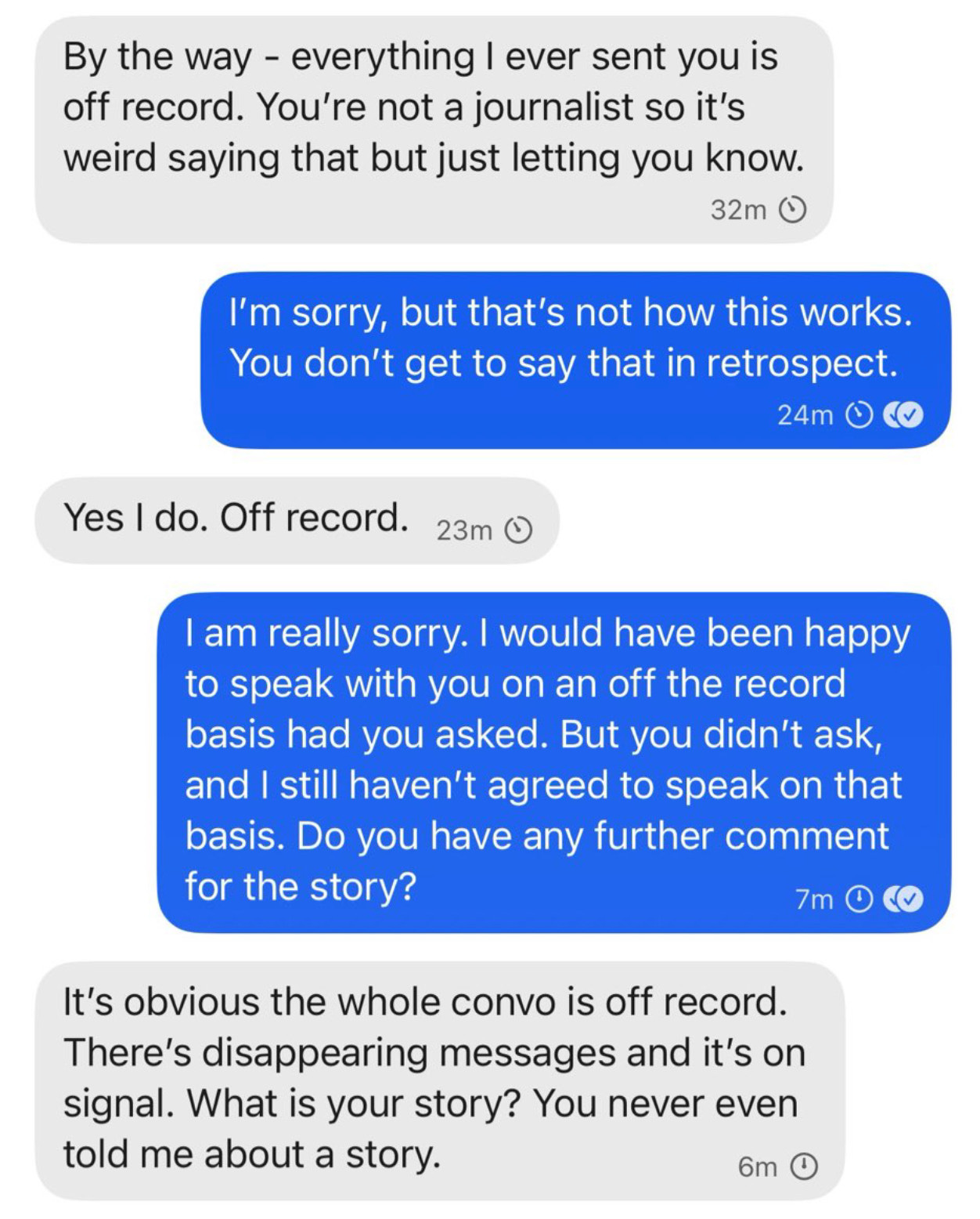 Screenshot of a text exchange via Signal between Anna Bower and Lindsay Halligan.
Halligan: By the way - everything I ever sent you is off record. You're not a journalist so it's weird saying that but just letting you know.
Bower: I'm sorry, but that's not how this works.
You don't get to say that in retrospect.
Halligan: Yes I do. Off record.
Bower: I am really sorry. I would have been happy to speak with you on an off the record basis had you asked. But you didn't ask, and I still haven't agreed to speak on that basis. Do you have any further comment for the story?
Halligan: It's obvious the whole convo is off record.
There's disappearing messages and it's on signal. What is your story? You never even told me about a story. Screenshot of a text exchange via Signal between Anna Bower and Lindsay Halligan.
Halligan: By the way - everything I ever sent you is off record. You're not a journalist so it's weird saying that but just letting you know.
Bower: I'm sorry, but that's not how this works.
You don't get to say that in retrospect.
Halligan: Yes I do. Off record.
Bower: I am really sorry. I would have been happy to speak with you on an off the record basis had you asked. But you didn't ask, and I still haven't agreed to speak on that basis. Do you have any further comment for the story?
Halligan: It's obvious the whole convo is off record.
There's disappearing messages and it's on signal. What is your story? You never even told me about a story.