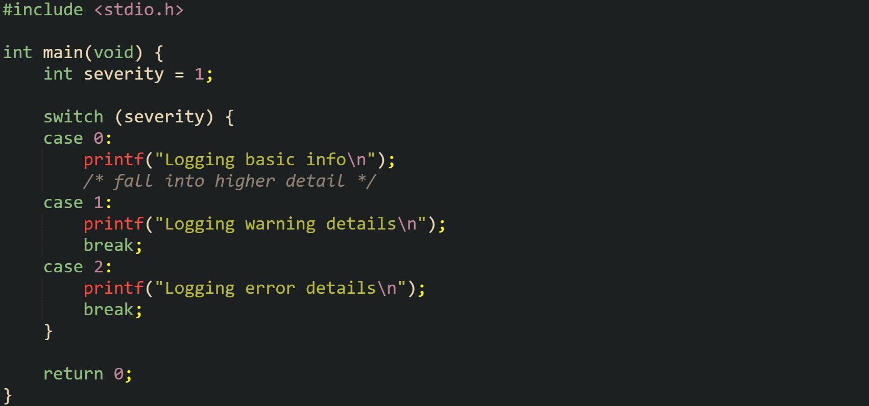 #include <stdio.h> int main(void) { int severity = 1; switch (severity) { case 0: printf("Logging basic info\n"); /* fall into higher detail */ case 1: printf("Logging warning details\n"); break; case 2: printf("Logging error details\n"); break; } return 0; } #include <stdio.h> int main(void) { int severity = 1; switch (severity) { case 0: printf("Logging basic info\n"); /* fall into higher detail */ case 1: printf("Logging warning details\n"); break; case 2: printf("Logging error details\n"); break; } return 0; }