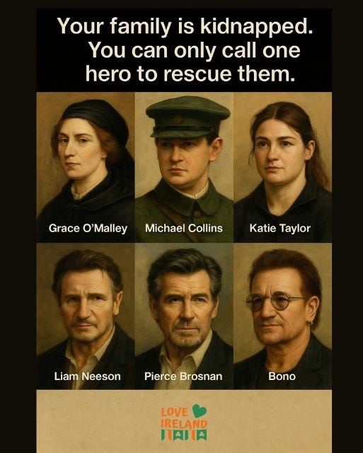 May be a doodle of 6 people and text that says "Your family is kidnapped. You can only call one hero to rescue them. Grace GraceO'Malley raceOMalMichtelCoisKat KatieTaylor Katie ο 'Malley Michael Collins Taylor Liam Neeson Pierce Brosnan Bono LOVE IRELAND HAJIA"