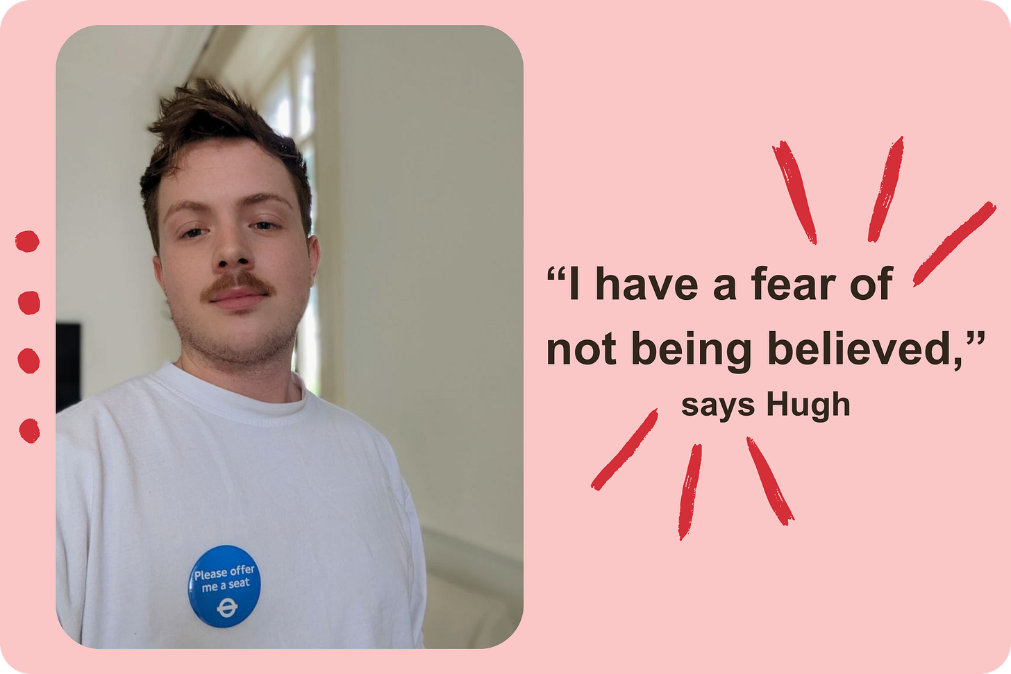 A selfie of a young white man with a moustache looking directly into the camera, while wearing a white t-shirt and a blue 'Please offer me a seat' badge. To the right of the photo, black text on a pink background reads "I have a fear of not being believed', says Hugh." A selfie of a young white man with a moustache looking directly into the camera, while wearing a white t-shirt and a blue 'Please offer me a seat' badge. To the right of the photo, black text on a pink background reads "I have a fear of not being believed', says Hugh."