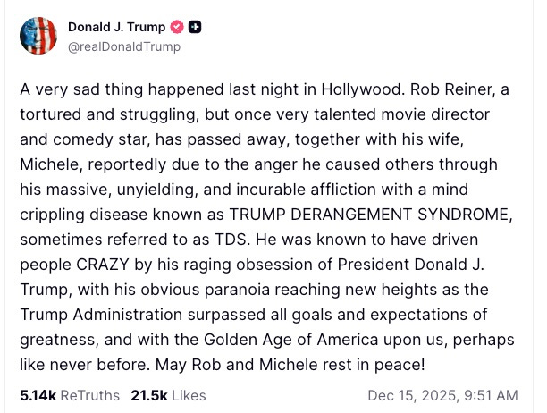 Avatar Donald J. Trump @realDonaldTrump A very sad thing happened last night in Hollywood. Rob Reiner, a tortured and struggling, but once very talented movie director and comedy star, has passed away, together with his wife, Michele, reportedly due to the anger he caused others through his massive, unyielding, and incurable affliction with a mind crippling disease known as TRUMP DERANGEMENT SYNDROME, sometimes referred to as TDS. He was known to have driven people CRAZY by his raging obsession of President Donald J. Trump, with his obvious paranoia reaching new heights as the Trump Administration surpassed all goals and expectations of greatness, and with the Golden Age of America upon us, perhaps like never before. May Rob and Michele rest in peace! Avatar Donald J. Trump @realDonaldTrump A very sad thing happened last night in Hollywood. Rob Reiner, a tortured and struggling, but once very talented movie director and comedy star, has passed away, together with his wife, Michele, reportedly due to the anger he caused others through his massive, unyielding, and incurable affliction with a mind crippling disease known as TRUMP DERANGEMENT SYNDROME, sometimes referred to as TDS. He was known to have driven people CRAZY by his raging obsession of President Donald J. Trump, with his obvious paranoia reaching new heights as the Trump Administration surpassed all goals and expectations of greatness, and with the Golden Age of America upon us, perhaps like never before. May Rob and Michele rest in peace!
