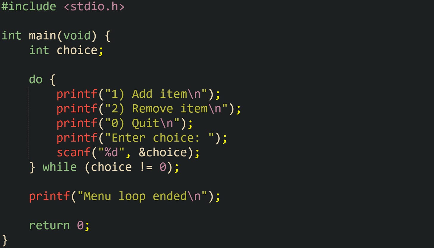 #include <stdio.h> int main(void) { int choice; do { printf("1) Add item\n"); printf("2) Remove item\n"); printf("0) Quit\n"); printf("Enter choice: "); scanf("%d", &choice); } while (choice != 0); printf("Menu loop ended\n"); return 0; } #include <stdio.h> int main(void) { int choice; do { printf("1) Add item\n"); printf("2) Remove item\n"); printf("0) Quit\n"); printf("Enter choice: "); scanf("%d", &choice); } while (choice != 0); printf("Menu loop ended\n"); return 0; }