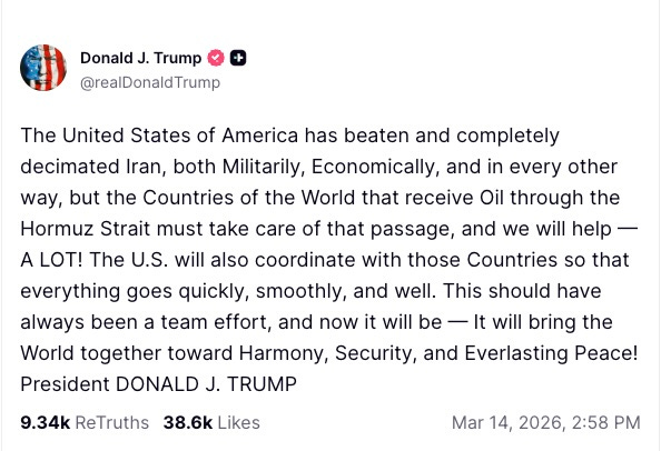 The United States of America has beaten and completely decimated Iran, both Militarily, Economically, and in every other way, but the Countries of the World that receive Oil through the Hormuz Strait must take care of that passage, and we will help — A LOT! The U.S. will also coordinate with those Countries so that everything goes quickly, smoothly, and well. This should have always been a team effort, and now it will be — It will bring the World together toward Harmony, Security, and Everlasting Peace! President DONALD J. TRUMP