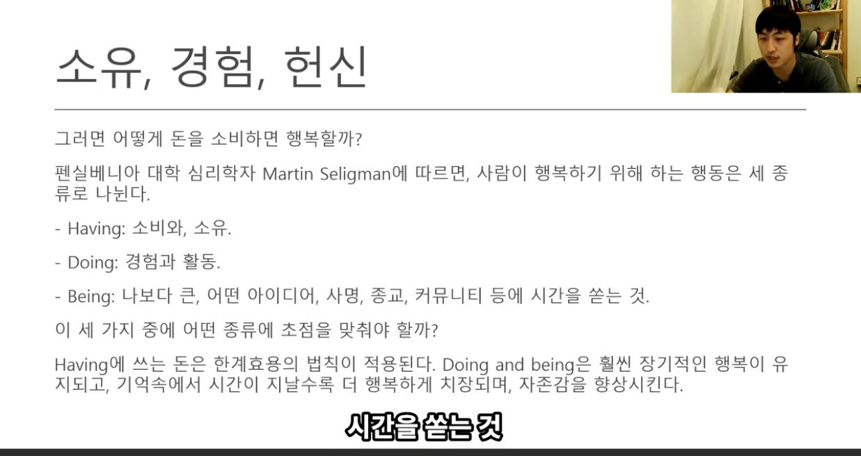 소 0 人l 
그러면 어떻게 돈을 소비하면 행복할까? 
펜실베니아 대학 심리학자 Martin Seligman에 따르면, 사람이 행복하기 위해 하는 행동은 세 종 
류로 나뉜다. 
- Having: 소비와, 소유. 
- Doing: 경험과 활동. 
- Being: 나보다 큰, 어떤 아이디에 사명, 종교, 커뮤니티 등에 시간을 쏟는 것. 
이 세 가지 중에 어떤 종류에 초점을 맞취야 할까? 
Having에 쓰는 돈은 한계효용의 법식이 적용된다. Doing and being은 훨씬 장기적인 행복이 유 
지되고, 기억속에서 시간이 지날수록 더 행복하계 치장되며, 자존감을 향상시킨다. 