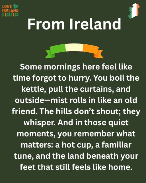 May be an image of text that says "LOVE IRELAND HAIIA From Ireland Some mornings here feel like time forgot to hurry. You boil the kettle, pull the curtains, and outside-mist rolls in like an old friend. The hills don't shout; they whisper. And in those quiet moments, you remember what matters: a hot cup, a familiar tune, and the land beneath your feet that still feels like home."