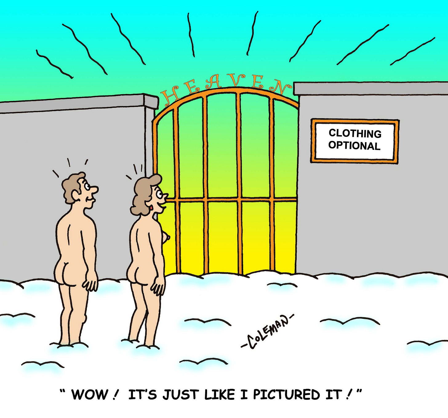 Two nude people stand in snow, gazing in awe at a glowing set of gates labeled “Heaven.” A nearby sign reads “Clothing Optional.” One of them says, “Wow! It’s just like I pictured it!” Two nude people stand in snow, gazing in awe at a glowing set of gates labeled “Heaven.” A nearby sign reads “Clothing Optional.” One of them says, “Wow! It’s just like I pictured it!”