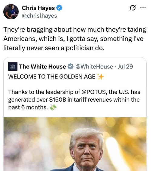 May be an image of 2 people, the Oval Office and text that says 'Chris Hayes @chrislhayes … They're bragging about how much they're taxing Americans, which is, gotta say, something I've iterally never seen a politician do. The White House WELCOME To THE GOLDEN AGE @WhiteHouse Jul 29 Thanks to the leadership of @POTUS, the U.S. has generated over $150B in tariff revenues within the past 6 months.'