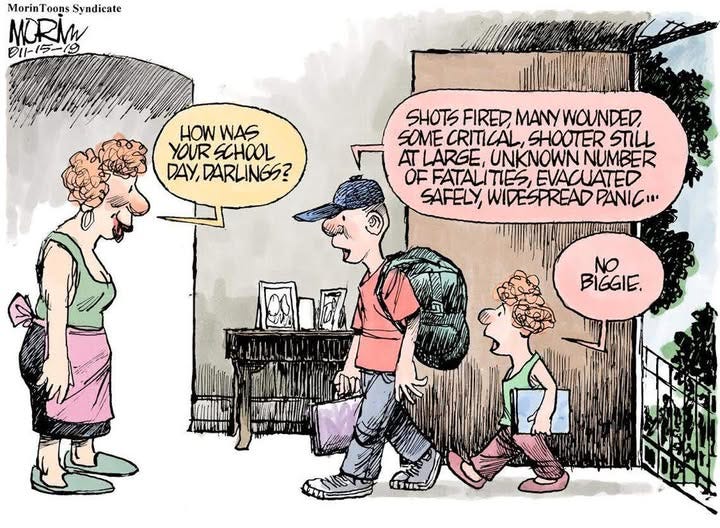May be an illustration of text that says 'MorinToonsSyndicate MorinToon Coons S Syndicate MORMW 211-15ー79 HOW WAS YOUR SCHOOL DAY, AY,DARLINGS? SHOTS FIRED MANYWOUNDED, SOME CRITI CAL, SHOOTER STILL AT LARGE, UNKNOWN NUMBER OF FATALITIES EVACUATED SAFELY, WIDESPREAD PANIC... NO BIGGIE.'