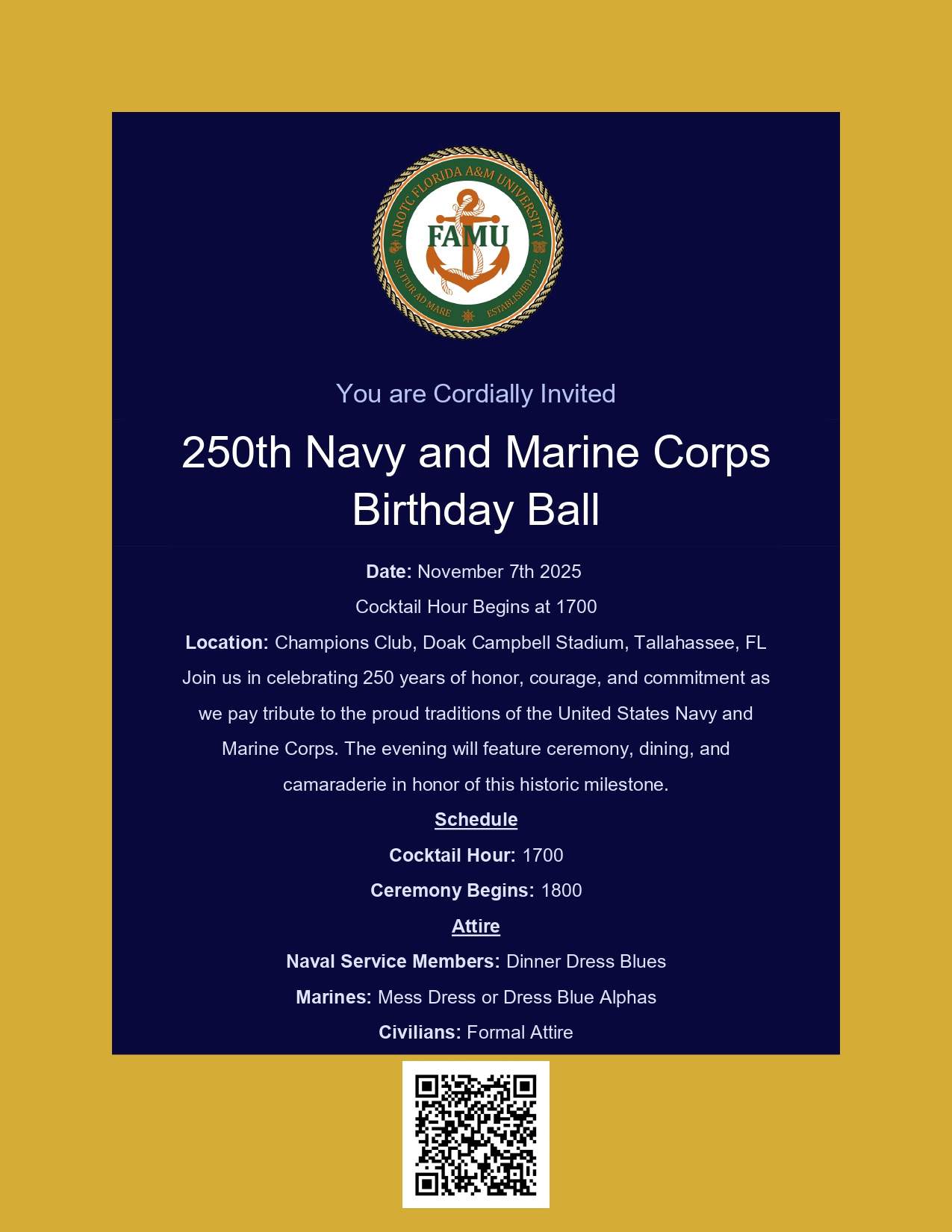 A formal invitation poster with a dark navy background and gold border. At the top is a circular Florida A&M University (FAMU) seal with an anchor. The headline reads: “250th Navy and Marine Corps Birthday Ball.” Text below states:  - You are Cordially Invited - Date: November 7th, 2025 - Cocktail Hour Begins at 1700 - Location: Champions Club, Doak Campbell Stadium, Tallahassee, FL  A paragraph invites attendees to celebrate 250 years of the United States Navy and Marine Corps with ceremony, dining, and camaraderie. Schedule lists Cocktail Hour at 1700 and Ceremony at 1800. Attire: Naval Service Members—Dinner Dress Blues; Marines—Mess Dress or Dress Blue Alphas; Civilians—Formal Attire. A QR code is centered at the bottom.