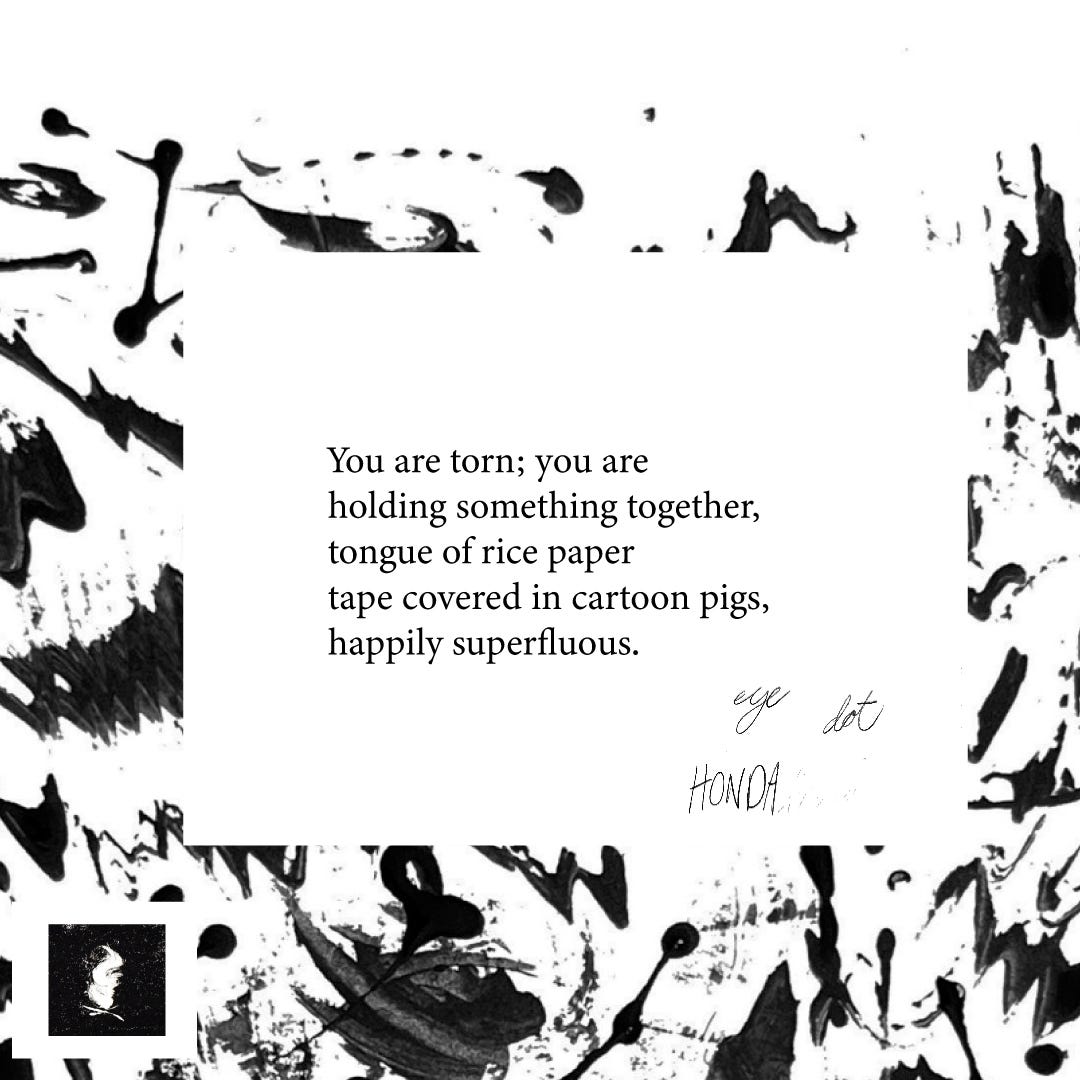 You are torn; you are holding something together,  tongue of rice paper  tape covered in cartoon pigs, happily superfluous.