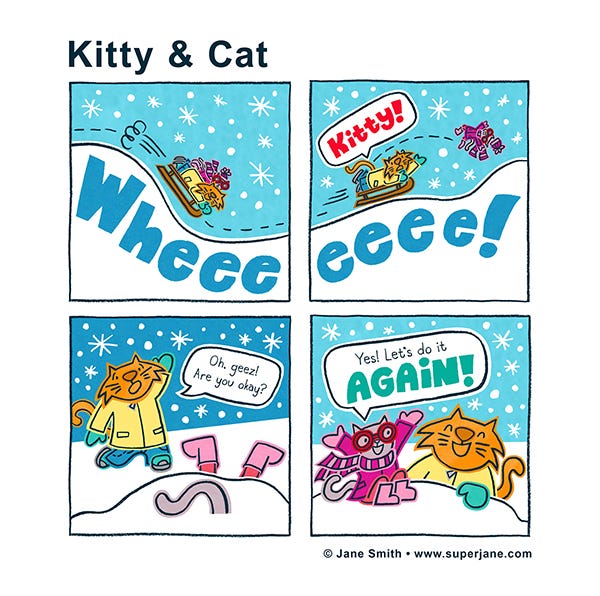 Kitty and Cat are sledding over snowy hills. Wheeeee! Kitty tumbles off the sled. Cat says, “Kitty!” Kitty is in a snowbank with her boots and tail in the air. Cat says, “Oh, geez! Are you okay?” Kitty says, “Yes, let’s do it again!”