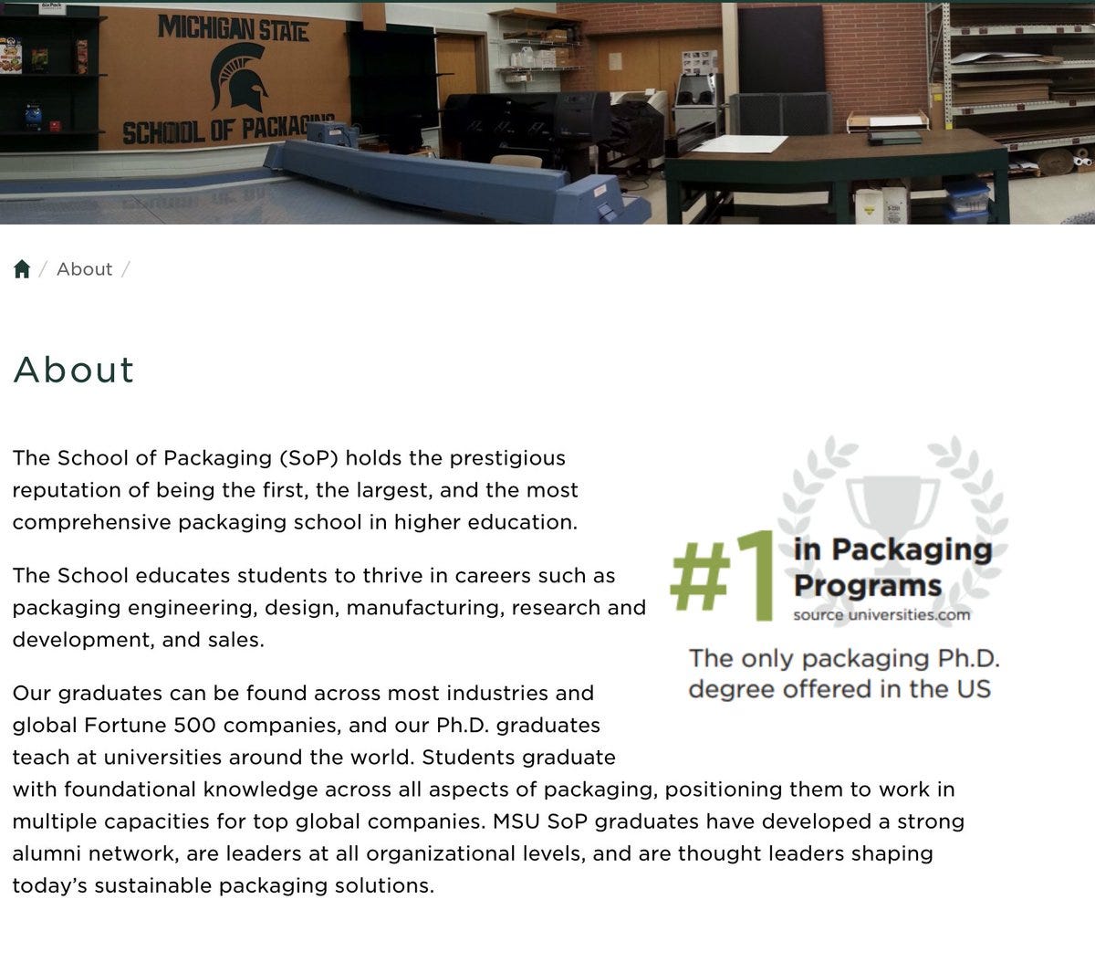About The only packaging Ph.D. degree offered in the United States. #1 in Packaging programs (Source: universities.com) The School of Packaging (SoP) holds the prestigious reputation of being the first, the largest, and the most comprehensive packaging school in higher education.  The School educates students to thrive in careers such as packaging engineering, design, manufacturing, research and development, and sales.  Our graduates can be found across most industries and global Fortune 500 companies, and our Ph.D. graduates teach at universities around the world. Students graduate with fo...