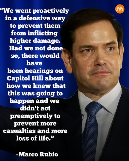 Kan være et bilde av tekst som sier 'IM 'We went proactively in a defensive way to prevent them from inflicting higher damage. Had we not done so, there would have been hearings on Capitol Hill about how we knew that this was going to happen and we didn't act preemptively to prevent more casualties and more loss of life." -Marco Rubio' Kan være et bilde av tekst som sier 'IM 'We went proactively in a defensive way to prevent them from inflicting higher damage. Had we not done so, there would have been hearings on Capitol Hill about how we knew that this was going to happen and we didn't act preemptively to prevent more casualties and more loss of life." -Marco Rubio'