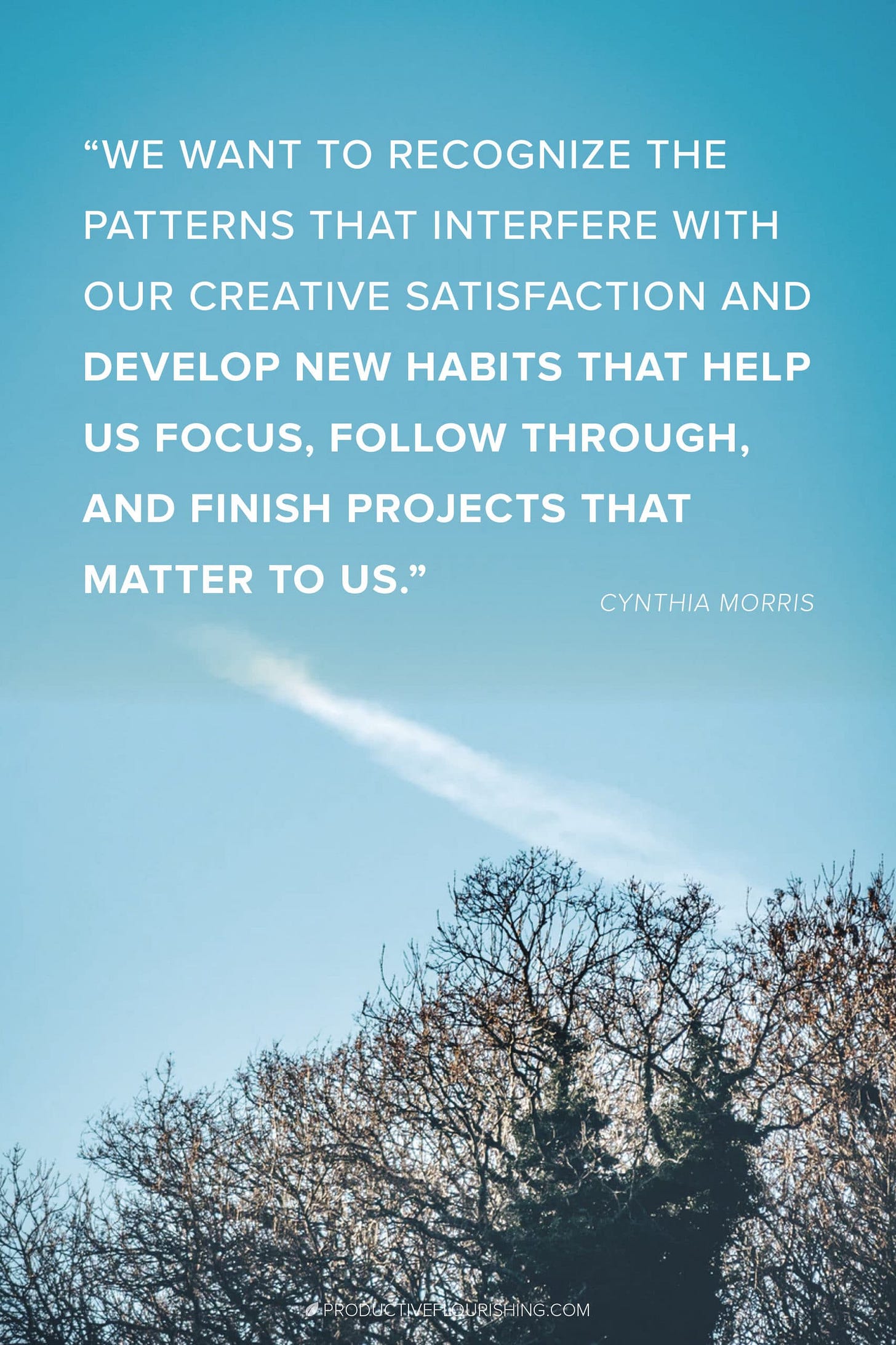 Focusing + Productivity Tips: Finish what you started. Guest author, Cynthia Morris, shares 5 easy ways to complete the task at hand and resist the Bright Shiny Object Syndrome. As creative individuals, we can find ourselves jumping to the top of the creative process funnel before finishing the original project we started. This is how to stay focused and complete the project! #finishwhatyoustarted #productiveflourishing Focusing + Productivity Tips: Finish what you started. Guest author, Cynthia Morris, shares 5 easy ways to complete the task at hand and resist the Bright Shiny Object Syndrome. As creative individuals, we can find ourselves jumping to the top of the creative process funnel before finishing the original project we started. This is how to stay focused and complete the project! #finishwhatyoustarted #productiveflourishing
