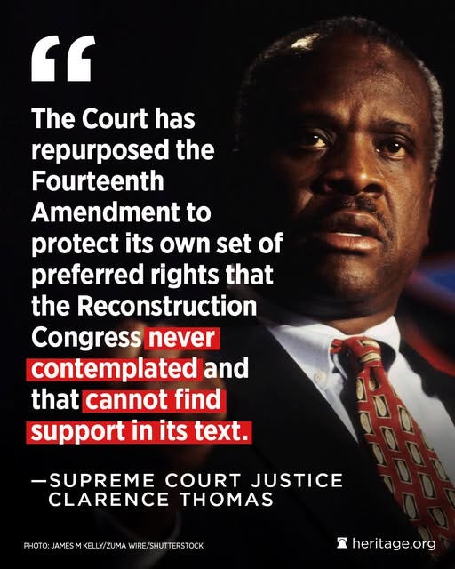 May be an image of text that says '" The Court has repurposed the the Fourteenth Amendment to protect its own set of preferred rights that the Reconstruction Congress never contemplated and that cannot find support in in its text. -SUPREME COURT JUSTICE CLARENCE PHOTO: PHOTO:LAMESMKELYZUMAWRE/FHUTE ERSTOCK JAMES KELLY/ZUMA WIRE/ ፖ heritage.org org'