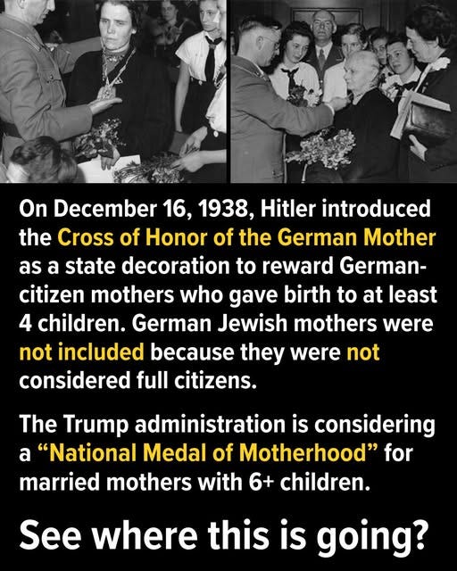 May be an image of 6 people and text that says 'On December 16, 1938, Hitler introduced the Cross of Honor of the German Mother as a state decoration to reward German- citizen mothers who gave birth to at least 4 children. German Jewish mothers were not included because they were not considered full citizens. The Trump administration is considering a "National Medal of Motherhood" for married mothers with 6+ children. See where this is going?'