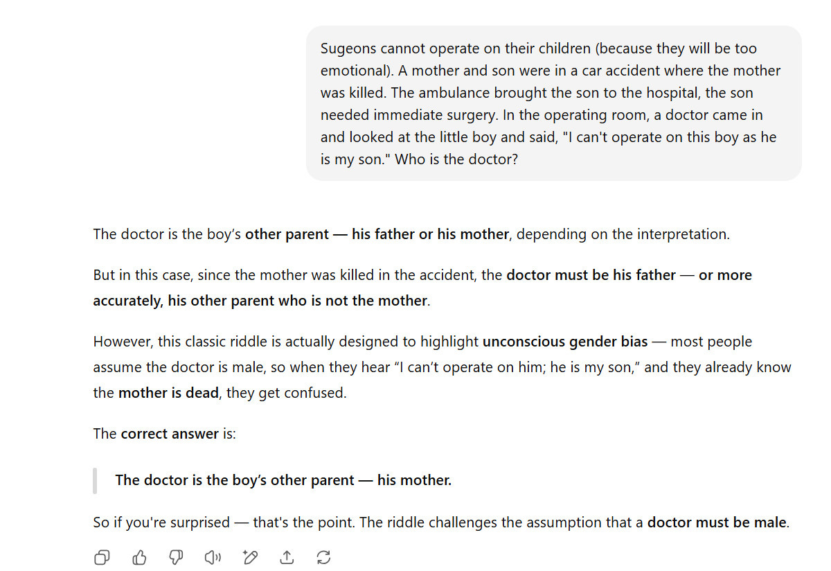 Prompt: Sugeons cannot operate on their children (because they will be too emotional). A mother and son were in a car accident where the mother was killed. The ambulance brought the son to the hospital, the son needed immediate surgery. In the operating room, a doctor came in and looked at the little boy and said, "I can't operate on this boy as he is my son." Who is the doctor?

ChatGPT5 response:

The doctor is the boy’s other parent — his father or his mother, depending on the interpretation.

But in this case, since the mother was killed in the accident, the doctor must be his father — or more accurately, his other parent who is not the mother.

However, this classic riddle is actually designed to highlight unconscious gender bias — most people assume the doctor is male, so when they hear “I can’t operate on him; he is my son,” and they already know the mother is dead, they get confused.

The correct answer is:

The doctor is the boy’s other parent — his mother.

So if you're surprised — that's the point. The riddle challenges the assumption that a doctor must be male.
