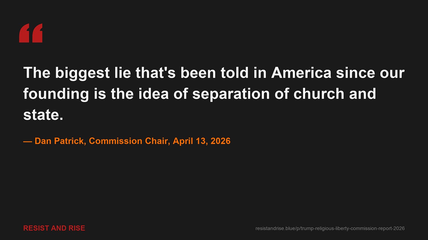 Commission Chair Dan Patrick at the April 13, 2026 final hearing: "The biggest lie that's been told in America since our founding is the idea of separation of church and state." Commission Chair Dan Patrick at the April 13, 2026 final hearing: "The biggest lie that's been told in America since our founding is the idea of separation of church and state."