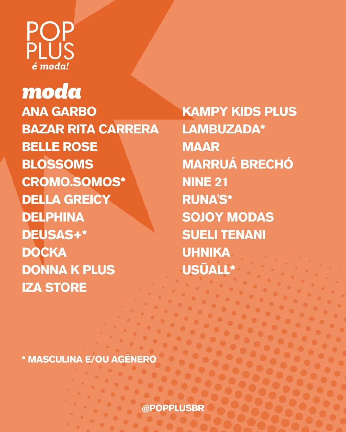 Pode ser uma imagem de texto que diz "POP PLUS é moda! moda ANA GARBO BAZAR RITA CARRERA BELLE ROSE BLOSSOMS CROMO.SOMOS* DELLA GREICY DELPHINA DEUSAS+* DOCKA DONNA K PLUS IZA STORE KAMPY KIDS PLUS LAMBUZADA* MAAR MARRUÁ BRECHÓ NINE 21 RUNA'S* SOJOY YMODAS MODAS SUELI TENANI UHNIKA USÜALL* *MASCULINAE/OUAGENERO *MASCULINA E/OU AGÊNERO @POPPLUSBR"