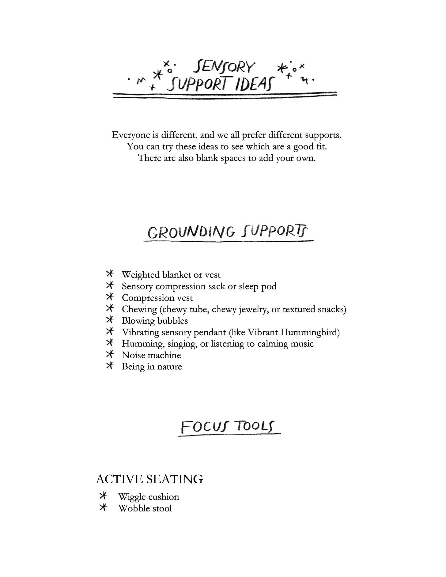 Sensory support ideas Everyone is different, and we all prefer different supports. You can try these ideas to see which are a good fit. There are also blank spaces to add your own. grounding supports Weighted blanket or vest Sensory compression sack or sleep pod Compression vest Chewing (chewy tube, chewy jewelry, or textured snacks) Blowing bubbles Vibrating sensory pendant (like Vibrant Hummingbird) Humming, singing, or listening to calming music Noise machine Being in nature focus tools ACTIVE SEATING Wiggle cushion Wobble stool Sensory support ideas Everyone is different, and we all prefer different supports. You can try these ideas to see which are a good fit. There are also blank spaces to add your own. grounding supports Weighted blanket or vest Sensory compression sack or sleep pod Compression vest Chewing (chewy tube, chewy jewelry, or textured snacks) Blowing bubbles Vibrating sensory pendant (like Vibrant Hummingbird) Humming, singing, or listening to calming music Noise machine Being in nature focus tools ACTIVE SEATING Wiggle cushion Wobble stool