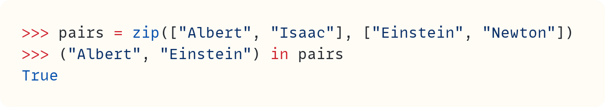 >>> pairs = zip(["Albert", "Isaac"], ["Einstein", "Newton"]) >>> ("Albert", "Einstein") in pairs True