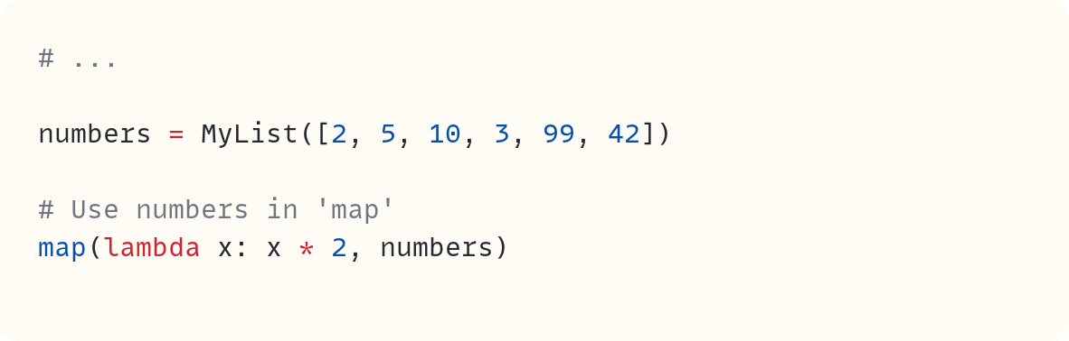 # ...  numbers = MyList([2, 5, 10, 3, 99, 42])  # Use numbers in 'map' map(lambda x: x * 2, numbers)