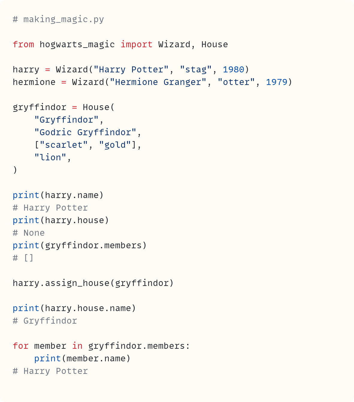 # making_magic.py  from hogwarts_magic import Wizard, House  harry = Wizard("Harry Potter", "stag", 1980) hermione = Wizard("Hermione Granger", "otter", 1979)  gryffindor = House(     "Gryffindor",     "Godric Gryffindor",     ["scarlet", "gold"],     "lion", )  print(harry.name) # Harry Potter print(harry.house) # None print(gryffindor.members) # []  harry.assign_house(gryffindor)  print(harry.house.name) # Gryffindor  for member in gryffindor.members:     print(member.name) # Harry Potter